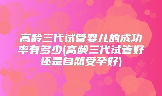 高龄三代试管婴儿的成功率有多少(高龄三代试管好还是自然受孕好)