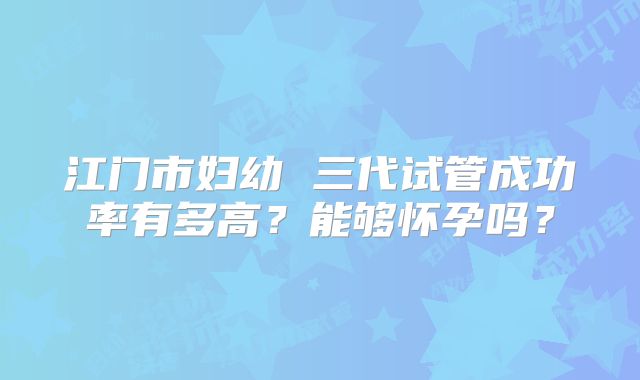 江门市妇幼 三代试管成功率有多高？能够怀孕吗？