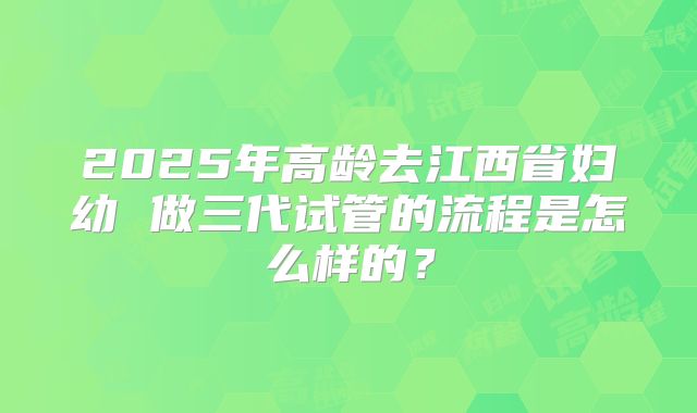 2025年高龄去江西省妇幼 做三代试管的流程是怎么样的？
