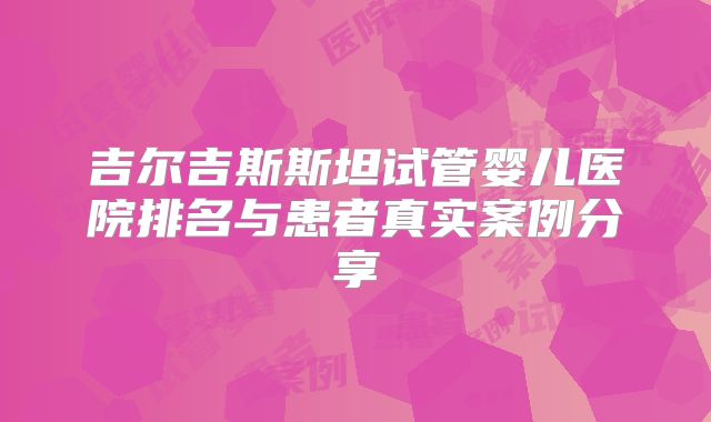 吉尔吉斯斯坦试管婴儿医院排名与患者真实案例分享