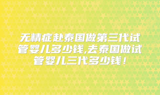 无精症赴泰国做第三代试管婴儿多少钱,去泰国做试管婴儿三代多少钱！