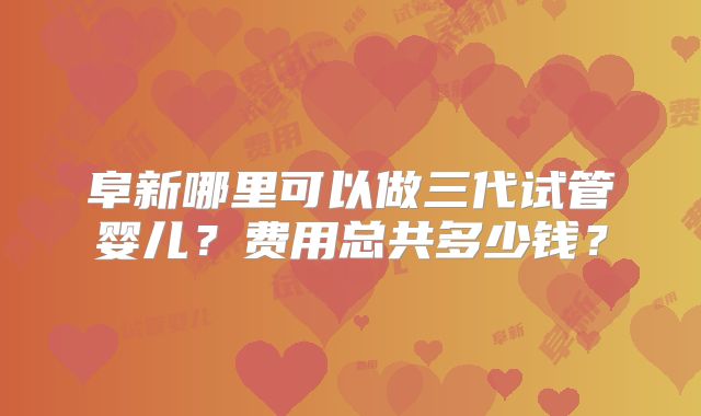阜新哪里可以做三代试管婴儿？费用总共多少钱？