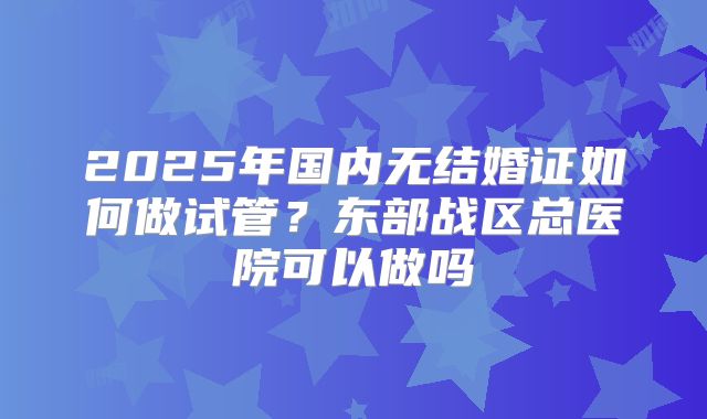 2025年国内无结婚证如何做试管?东部战区总医院可以做吗