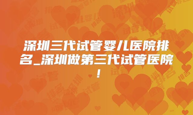 深圳三代试管婴儿医院排名_深圳做第三代试管医院！