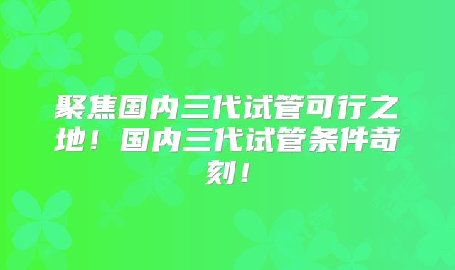 聚焦国内三代试管可行之地!国内三代试管条件苛刻!