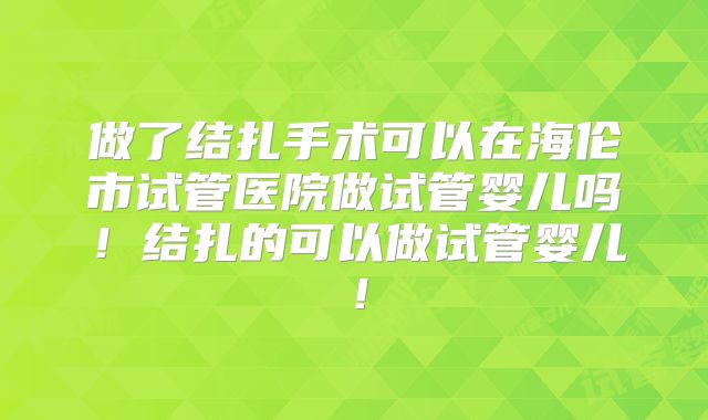 做了结扎手术可以在海伦市试管医院做试管婴儿吗!结扎的可以做试管婴儿!