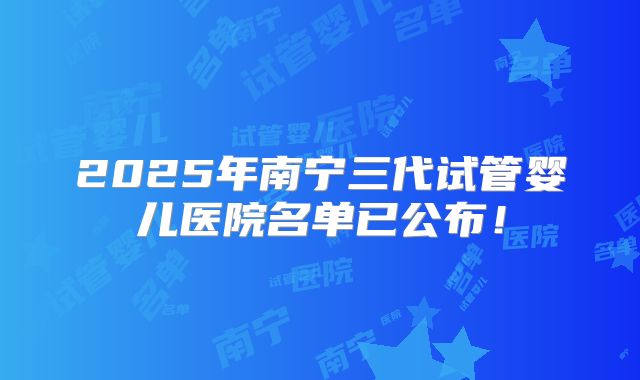 2025年南宁三代试管婴儿医院名单已公布！