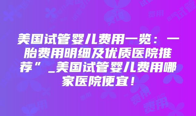 美国试管婴儿费用一览：一胎费用明细及优质医院推荐”_美国试管婴儿费用哪家医院便宜！