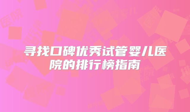 寻找口碑优秀试管婴儿医院的排行榜指南