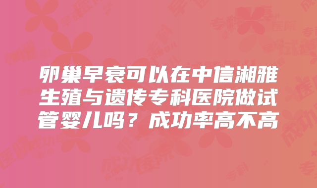 卵巢早衰可以在中信湘雅生殖与遗传专科医院做试管婴儿吗?成功率高不高