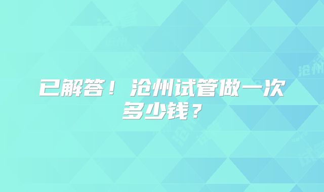 已解答！沧州试管做一次多少钱？