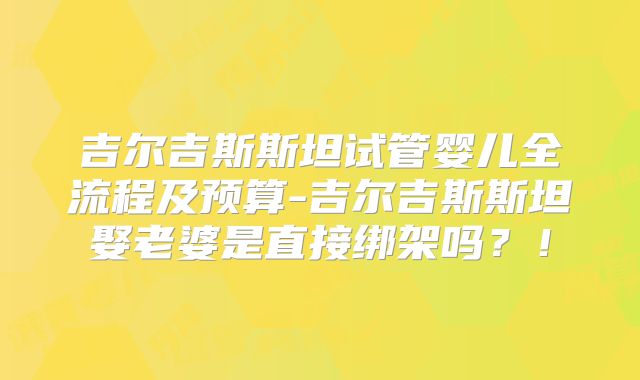 吉尔吉斯斯坦试管婴儿全流程及预算-吉尔吉斯斯坦娶老婆是直接绑架吗？！