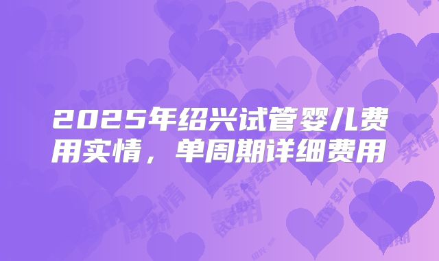 2025年绍兴试管婴儿费用实情,单周期详细费用