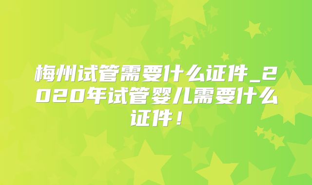 梅州试管需要什么证件_2020年试管婴儿需要什么证件！