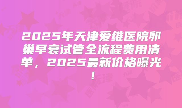 2025年天津爱维医院卵巢早衰试管全流程费用清单，2025最新价格曝光！