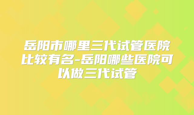岳阳市哪里三代试管医院比较有名-岳阳哪些医院可以做三代试管