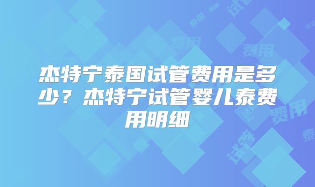 杰特宁泰国试管费用是多少?杰特宁试管婴儿泰费用明细