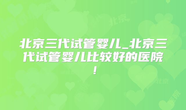 北京三代试管婴儿_北京三代试管婴儿比较好的医院！