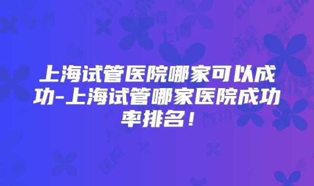 上海试管医院哪家可以成功-上海试管哪家医院成功率排名！