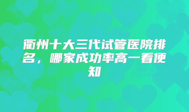 衢州十大三代试管医院排名，哪家成功率高一看便知