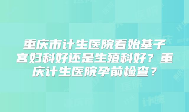 重庆市计生医院看始基子宫妇科好还是生殖科好?重庆计生医院孕前检查?
