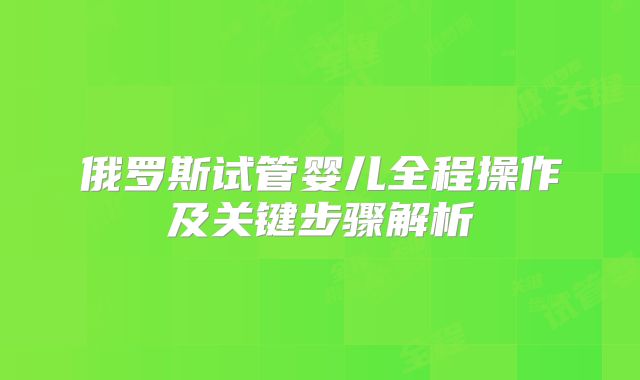 俄罗斯试管婴儿全程操作及关键步骤解析