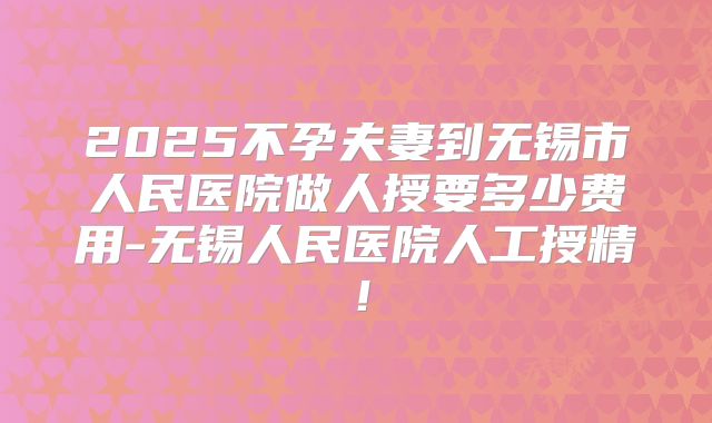 2025不孕夫妻到无锡市人民医院做人授要多少费用-无锡人民医院人工授精！