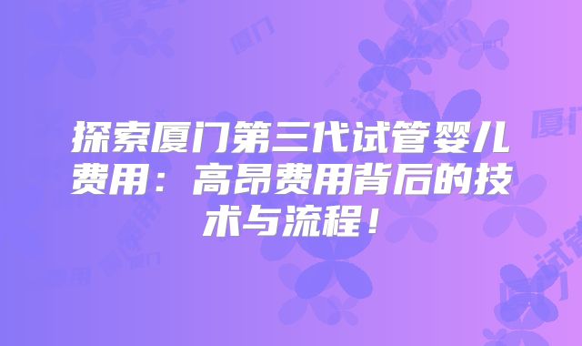 探索厦门第三代试管婴儿费用:高昂费用背后的技术与流程!