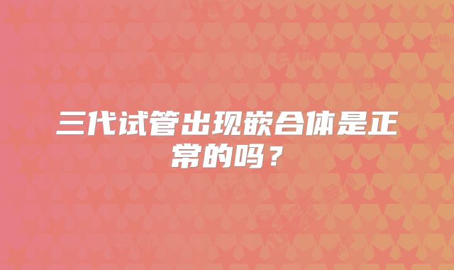 三代试管出现嵌合体是正常的吗？