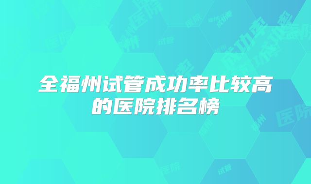 全福州试管成功率比较高的医院排名榜