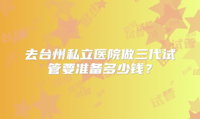 去台州私立医院做三代试管要准备多少钱？