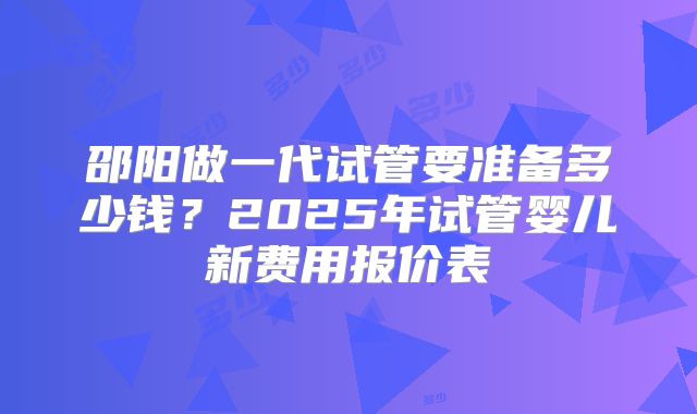 邵阳做一代试管要准备多少钱?2025年试管婴儿新费用报价表