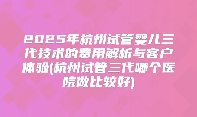 2025年杭州试管婴儿三代技术的费用解析与客户体验(杭州试管三代哪个医院做比较好)
