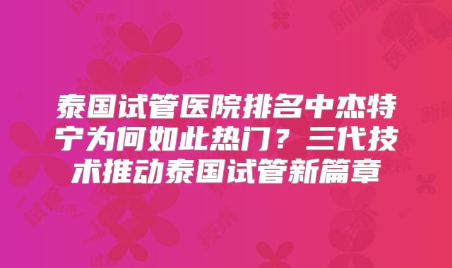 泰国试管医院排名中杰特宁为何如此热门？三代技术推动泰国试管新篇章