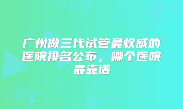 广州做三代试管最权威的医院排名公布，哪个医院最靠谱