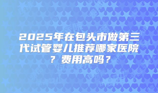 2025年在包头市做第三代试管婴儿推荐哪家医院?费用高吗?
