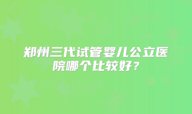 郑州三代试管婴儿公立医院哪个比较好？
