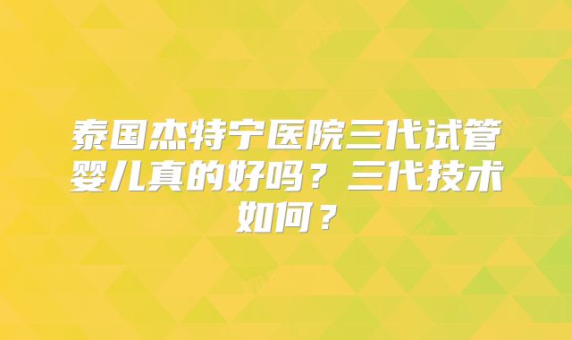 泰国杰特宁医院三代试管婴儿真的好吗?三代技术如何?