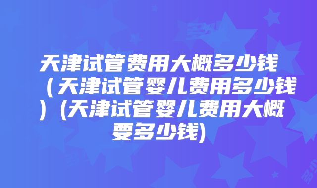 天津试管费用大概多少钱（天津试管婴儿费用多少钱）(天津试管婴儿费用大概要多少钱)