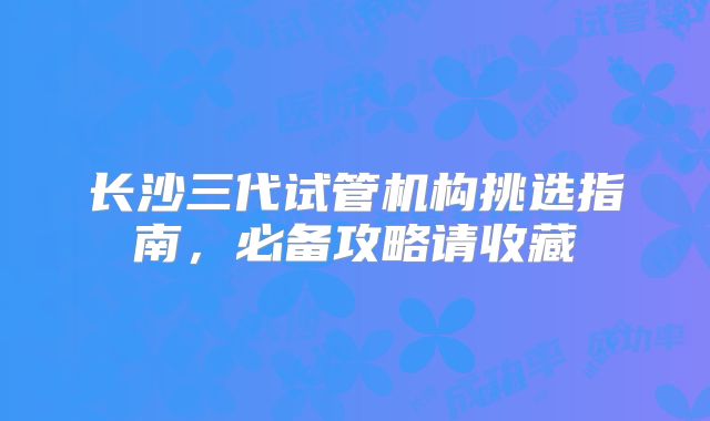 长沙三代试管机构挑选指南，必备攻略请收藏