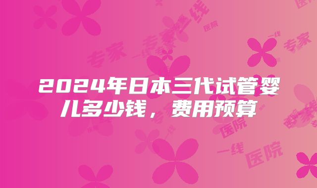 2024年日本三代试管婴儿多少钱,费用预算