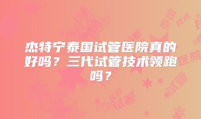 杰特宁泰国试管医院真的好吗？三代试管技术领跑吗？