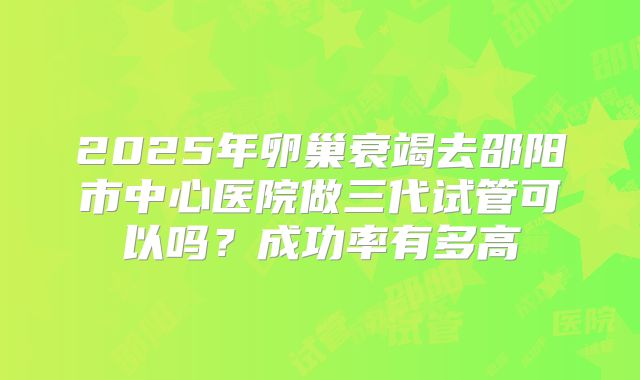 2025年卵巢衰竭去邵阳市中心医院做三代试管可以吗？成功率有多高