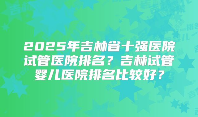 2025年吉林省十强医院试管医院排名？吉林试管婴儿医院排名比较好？