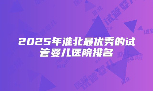 2025年淮北最优秀的试管婴儿医院排名