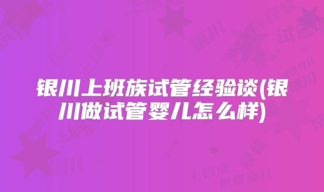 银川上班族试管经验谈(银川做试管婴儿怎么样)