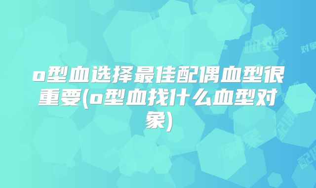 o型血选择最佳配偶血型很重要(o型血找什么血型对象)