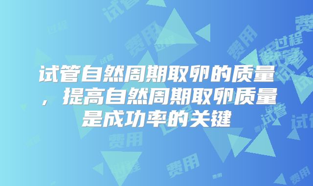 试管自然周期取卵的质量,提高自然周期取卵质量是成功率的关键