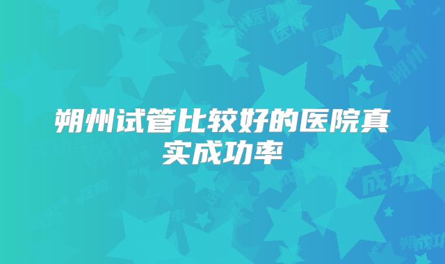 朔州试管比较好的医院真实成功率