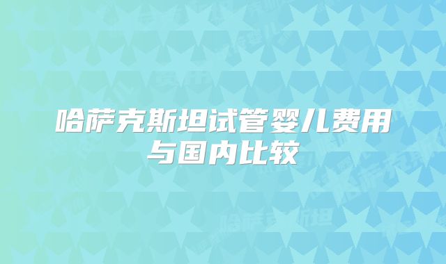 哈萨克斯坦试管婴儿费用与国内比较
